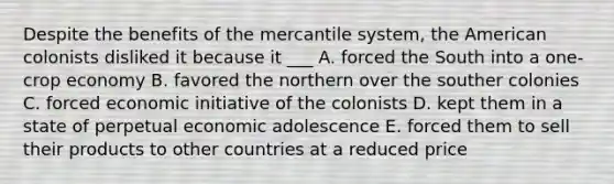 Despite the benefits of the mercantile system, the American colonists disliked it because it ___ A. forced the South into a one-crop economy B. favored the northern over the souther colonies C. forced economic initiative of the colonists D. kept them in a state of perpetual economic adolescence E. forced them to sell their products to other countries at a reduced price