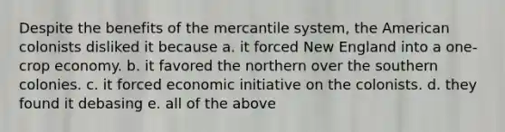 Despite the benefits of the mercantile system, the American colonists disliked it because a. it forced New England into a one-crop economy. b. it favored the northern over the southern colonies. c. it forced economic initiative on the colonists. d. they found it debasing e. all of the above