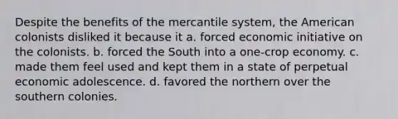 Despite the benefits of the mercantile system, the American colonists disliked it because it a. forced economic initiative on the colonists. b. forced the South into a one-crop economy. c. made them feel used and kept them in a state of perpetual economic adolescence. d. favored the northern over the southern colonies.