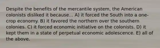 Despite the benefits of the mercantile system, the American colonists disliked it because... A) it forced the South into a one-crop economy. B) it favored the northern over the southern colonies. C) it forced economic initiative on the colonists. D) it kept them in a state of perpetual economic adolescence. E) all of the above.