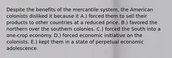 Despite the benefits of the mercantile system, the American colonists disliked it because it A.) forced them to sell their products to other countries at a reduced price. B.) favored the northern over the southern colonies. C.) forced the South into a one-crop economy. D.) forced economic initiative on the colonists. E.) kept them in a state of perpetual economic adolescence.