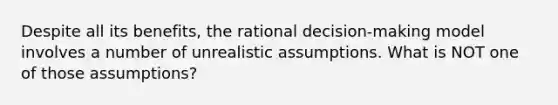 Despite all its benefits, the rational decision-making model involves a number of unrealistic assumptions. What is NOT one of those assumptions?