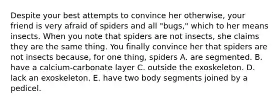 Despite your best attempts to convince her otherwise, your friend is very afraid of spiders and all "bugs," which to her means insects. When you note that spiders are not insects, she claims they are the same thing. You finally convince her that spiders are not insects because, for one thing, spiders A. are segmented. B. have a calcium-carbonate layer C. outside the exoskeleton. D. lack an exoskeleton. E. have two body segments joined by a pedicel.