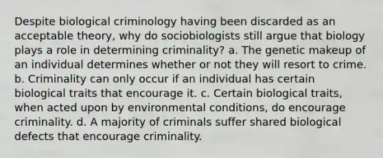 Despite biological criminology having been discarded as an acceptable theory, why do sociobiologists still argue that biology plays a role in determining criminality? a. The genetic makeup of an individual determines whether or not they will resort to crime. b. Criminality can only occur if an individual has certain biological traits that encourage it. c. Certain biological traits, when acted upon by environmental conditions, do encourage criminality. d. A majority of criminals suffer shared biological defects that encourage criminality.