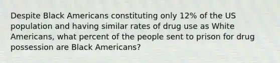 Despite Black Americans constituting only 12% of the US population and having similar rates of drug use as White Americans, what percent of the people sent to prison for drug possession are Black Americans?