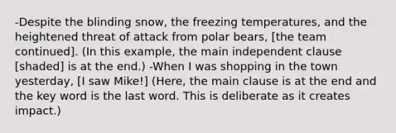 -Despite the blinding snow, the freezing temperatures, and the heightened threat of attack from polar bears, [the team continued]. (In this example, the main independent clause [shaded] is at the end.) -When I was shopping in the town yesterday, [I saw Mike!] (Here, the main clause is at the end and the key word is the last word. This is deliberate as it creates impact.)