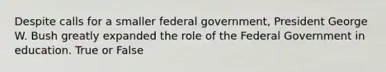 Despite calls for a smaller federal government, President George W. Bush greatly expanded the role of the Federal Government in education. True or False