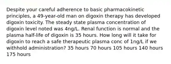 Despite your careful adherence to basic pharmacokinetic principles, a 49-year-old man on digoxin therapy has developed digoxin toxicity. The steady state plasma concentration of digoxin level noted was 4ng/L. Renal function is normal and the plasma half-life of digoxin is 35 hours. How long will it take for digoxin to reach a safe therapeutic plasma conc of 1ng/L if we withhold administration? 35 hours 70 hours 105 hours 140 hours 175 hours