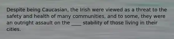 Despite being Caucasian, the Irish were viewed as a threat to the safety and health of many communities, and to some, they were an outright assault on the ____ stability of those living in their cities.