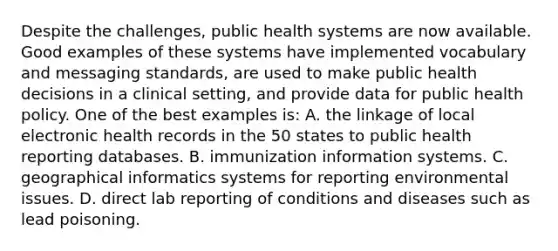 Despite the challenges, public health systems are now available. Good examples of these systems have implemented vocabulary and messaging standards, are used to make public health decisions in a clinical setting, and provide data for public health policy. One of the best examples is: A. the linkage of local electronic health records in the 50 states to public health reporting databases. B. immunization information systems. C. geographical informatics systems for reporting environmental issues. D. direct lab reporting of conditions and diseases such as lead poisoning.