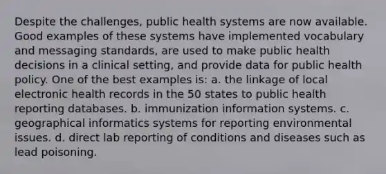 Despite the challenges, public health systems are now available. Good examples of these systems have implemented vocabulary and messaging standards, are used to make public health decisions in a clinical setting, and provide data for public health policy. One of the best examples is: a. the linkage of local electronic health records in the 50 states to public health reporting databases. b. immunization information systems. c. geographical informatics systems for reporting environmental issues. d. direct lab reporting of conditions and diseases such as lead poisoning.