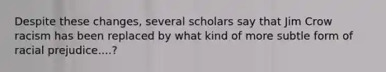 Despite these changes, several scholars say that Jim Crow racism has been replaced by what kind of more subtle form of racial prejudice....?