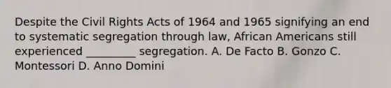 Despite the Civil Rights Acts of 1964 and 1965 signifying an end to systematic segregation through law, African Americans still experienced _________ segregation. A. De Facto B. Gonzo C. Montessori D. Anno Domini