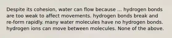 Despite its cohesion, water can flow because ... hydrogen bonds are too weak to affect movements. hydrogen bonds break and re-form rapidly. many water molecules have no hydrogen bonds. hydrogen ions can move between molecules. None of the above.