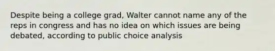 Despite being a college grad, Walter cannot name any of the reps in congress and has no idea on which issues are being debated, according to public choice analysis