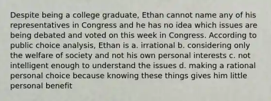 Despite being a college graduate, Ethan cannot name any of his representatives in Congress and he has no idea which issues are being debated and voted on this week in Congress. According to public choice analysis, Ethan is a. irrational b. considering only the welfare of society and not his own personal interests c. not intelligent enough to understand the issues d. making a rational personal choice because knowing these things gives him little personal benefit