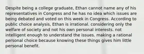 Despite being a college graduate, Ethan cannot name any of his representatives in Congress and he has no idea which issues are being debated and voted on this week in Congress. According to public choice analysis, Ethan is irrational. considering only the welfare of society and not his own personal interests. not intelligent enough to understand the issues. making a rational personal choice because knowing these things gives him little personal benefit.