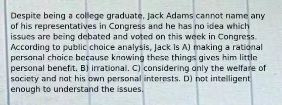 Despite being a college graduate, Jack Adams cannot name any of his representatives in Congress and he has no idea which issues are being debated and voted on this week in Congress. According to public choice analysis, Jack is A) making a rational personal choice because knowing these things gives him little personal benefit. B) irrational. C) considering only the welfare of society and not his own personal interests. D) not intelligent enough to understand the issues.