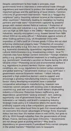 Despite commitment to free trade in principle, most governments tend to intervene in international trade (through regulations and restrictions) to protect the interests of politically important groups and the well-being of local citizens. Common criticisms of government intervention: *Seen as a "beggar-thy-neighbour" policy (boosting national income at the expense of other countries) * Potentially leading to retaliation by trading partners and trade wars * Government captured by powerful groups with vested interest Political motives: * Protection of domestic jobs and industries o e.g. Australian tariffs on foreign cars (as high as 50% back in the 1980s) * National security (key industries, security encryption) o e.g. Huawei barred from NBN rollout (CEO an ex-army officer) * Retaliation against actions of other trading partners o e.g. US threatened China with imposition of 100% tariff on Chinese goods if China did not start enforcing intellectual property laws * Protection of consumer welfare and safety o e.g. EU's ban on hormone-treated beef o e.g. Australia's biosecurity (quarantine) regulations * Maintain cultural distinctiveness o e.g. broadcasting content - local TV channels may have foreign content restriction * Foreign relations policy o e.g. giving preferential treatment to a trading partner o e.g. 'punishment' (Australia's sanction on Russia during the 2014 Ukraine crisis) * Protecting social and environmental welfare o e.g. regulations to protect workers' human rights, work conditions, etc. o e.g. regulations to control carbon emissions and global warming * Government revenue o e.g. tariff (tax) = government revenue Economic motives: * Infant industry argument o High protective barriers used to support and encourage a growing manufacturing industry o Argument in favour: many developing economies have a potential comparative advantage in manufacturing, however new industries cannot compete with existing ones in developed countries e.g. post-war success of South Korea's shipbuilding industry o Criticisms: Protection fosters inefficiency and dependence; government "picking winners"; rent- seeking; opportunity cost of government funds; etc. e.g. failure of Indonesia's car industry and Brazil's computing industry Strategic trade policy o In industries where the world may profitably support only a few competitors, government intervention may allow local firms to gain first mover-advantages (or overcome first-mover advantages of foreign firms: Example: Airbus had less than 5% market share in mid-1970s, but grew to 45% by 2010 through subsidies from the governments of Great Britain, France, Germany and Spain Criticisms: * Governments are not always good at picking winners * May lead to dependency on governments if subsidised firms cannot compete in the global markets * Potential costs to taxpayers