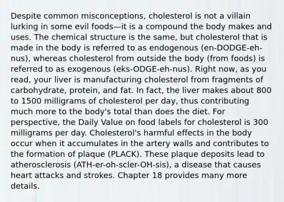 Despite common misconceptions, cholesterol is not a villain lurking in some evil foods—it is a compound the body makes and uses. The chemical structure is the same, but cholesterol that is made in the body is referred to as endogenous (en-DODGE-eh-nus), whereas cholesterol from outside the body (from foods) is referred to as exogenous (eks-ODGE-eh-nus). Right now, as you read, your liver is manufacturing cholesterol from fragments of carbohydrate, protein, and fat. In fact, the liver makes about 800 to 1500 milligrams of cholesterol per day, thus contributing much more to the body's total than does the diet. For perspective, the Daily Value on food labels for cholesterol is 300 milligrams per day. Cholesterol's harmful effects in the body occur when it accumulates in the artery walls and contributes to the formation of plaque (PLACK). These plaque deposits lead to atherosclerosis (ATH-er-oh-scler-OH-sis), a disease that causes heart attacks and strokes. Chapter 18 provides many more details.