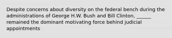 Despite concerns about diversity on the federal bench during the administrations of George H.W. Bush and Bill Clinton, ______ remained the dominant motivating force behind judicial appointments