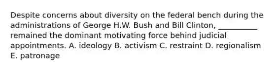 Despite concerns about diversity on the federal bench during the administrations of George H.W. Bush and Bill Clinton, __________ remained the dominant motivating force behind judicial appointments. A. ideology B. activism C. restraint D. regionalism E. patronage