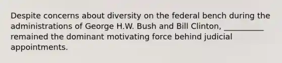 Despite concerns about diversity on the federal bench during the administrations of George H.W. Bush and Bill Clinton, __________ remained the dominant motivating force behind judicial appointments.