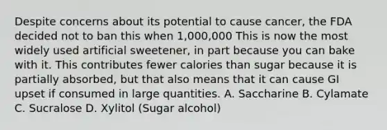 Despite concerns about its potential to cause cancer, the FDA decided not to ban this when 1,000,000 This is now the most widely used artificial sweetener, in part because you can bake with it. This contributes fewer calories than sugar because it is partially absorbed, but that also means that it can cause GI upset if consumed in large quantities. A. Saccharine B. Cylamate C. Sucralose D. Xylitol (Sugar alcohol)