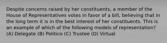 Despite concerns raised by her constituents, a member of the House of Representatives votes in favor of a bill, believing that in the long term it is in the best interest of her constituents. This is an example of which of the following models of representation? (A) Delegate (B) Politico (C) Trustee (D) Virtual