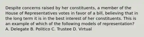 Despite concerns raised by her constituents, a member of the House of Representatives votes in favor of a bill, believing that in the long term it is in the best interest of her constituents. This is an example of which of the following models of representation? A. Delegate B. Politico C. Trustee D. Virtual