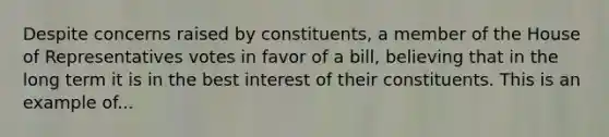 Despite concerns raised by constituents, a member of the House of Representatives votes in favor of a bill, believing that in the long term it is in the best interest of their constituents. This is an example of...