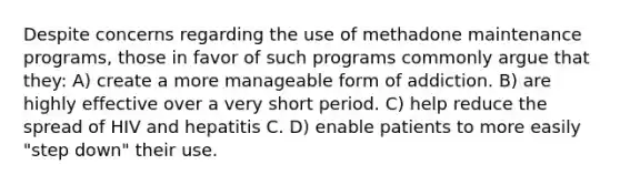 Despite concerns regarding the use of methadone maintenance programs, those in favor of such programs commonly argue that they: A) create a more manageable form of addiction. B) are highly effective over a very short period. C) help reduce the spread of HIV and hepatitis C. D) enable patients to more easily "step down" their use.