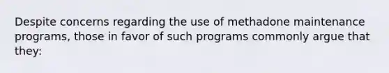 Despite concerns regarding the use of methadone maintenance programs, those in favor of such programs commonly argue that they: