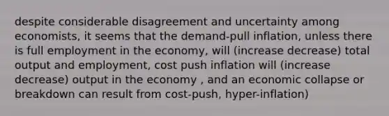 despite considerable disagreement and uncertainty among economists, it seems that the demand-pull inflation, unless there is full employment in the economy, will (increase decrease) total output and employment, cost push inflation will (increase decrease) output in the economy , and an economic collapse or breakdown can result from cost-push, hyper-inflation)