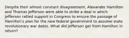 Despite their almost constant disagreement, Alexander Hamilton and Thomas Jefferson were able to strike a deal in which Jefferson rallied support in Congress to ensure the passage of Hamilton's plan for the new federal government to assume state revolutionary war debts. What did Jefferson get from Hamilton in return?