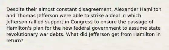 Despite their almost constant disagreement, Alexander Hamilton and Thomas Jefferson were able to strike a deal in which Jefferson rallied support in Congress to ensure the passage of Hamilton's plan for the new federal government to assume state revolutionary war debts. What did Jefferson get from Hamilton in return?