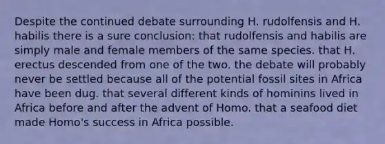 Despite the continued debate surrounding H. rudolfensis and H. habilis there is a sure conclusion: that rudolfensis and habilis are simply male and female members of the same species. that H. erectus descended from one of the two. the debate will probably never be settled because all of the potential fossil sites in Africa have been dug. that several different kinds of hominins lived in Africa before and after the advent of Homo. that a seafood diet made Homo's success in Africa possible.