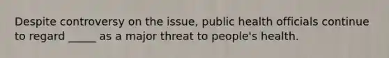 Despite controversy on the issue, public health officials continue to regard _____ as a major threat to people's health.