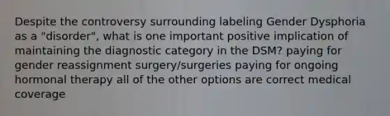 Despite the controversy surrounding labeling Gender Dysphoria as a "disorder", what is one important positive implication of maintaining the diagnostic category in the DSM? paying for gender reassignment surgery/surgeries paying for ongoing hormonal therapy all of the other options are correct medical coverage