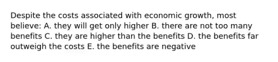 Despite the costs associated with economic growth, most believe: A. they will get only higher B. there are not too many benefits C. they are higher than the benefits D. the benefits far outweigh the costs E. the benefits are negative