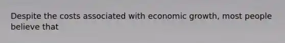 Despite the costs associated with economic growth, most people believe that