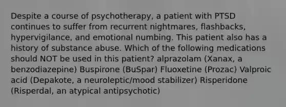 Despite a course of psychotherapy, a patient with PTSD continues to suffer from recurrent nightmares, flashbacks, hypervigilance, and emotional numbing. This patient also has a history of substance abuse. Which of the following medications should NOT be used in this patient? alprazolam (Xanax, a benzodiazepine) Buspirone (BuSpar) Fluoxetine (Prozac) Valproic acid (Depakote, a neuroleptic/mood stabilizer) Risperidone (Risperdal, an atypical antipsychotic)