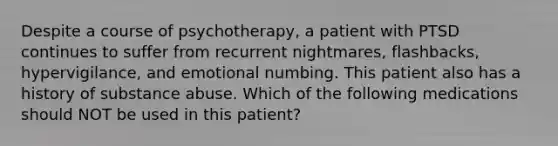 Despite a course of psychotherapy, a patient with PTSD continues to suffer from recurrent nightmares, flashbacks, hypervigilance, and emotional numbing. This patient also has a history of substance abuse. Which of the following medications should NOT be used in this patient?