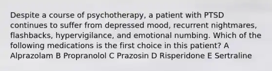 Despite a course of psychotherapy, a patient with PTSD continues to suffer from depressed mood, recurrent nightmares, flashbacks, hypervigilance, and emotional numbing. Which of the following medications is the first choice in this patient? A Alprazolam B Propranolol C Prazosin D Risperidone E Sertraline