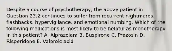 Despite a course of psychotherapy, the above patient in Question 23.2 continues to suffer from recurrent nightmares, flashbacks, hypervigilance, and emotional numbing. Which of the following medications is most likely to be helpful as monotherapy in this patient? A. Alprazolam B. Buspirone C. Prazosin D. Risperidone E. Valproic acid