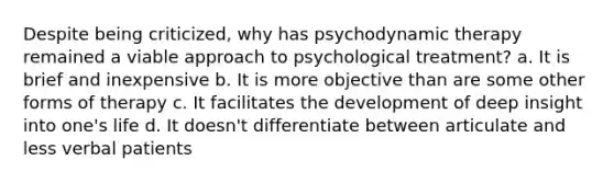 Despite being criticized, why has psychodynamic therapy remained a viable approach to psychological treatment? a. It is brief and inexpensive b. It is more objective than are some other forms of therapy c. It facilitates the development of deep insight into one's life d. It doesn't differentiate between articulate and less verbal patients