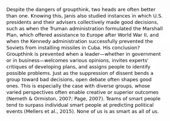 Despite the dangers of groupthink, two heads are often better than one. Knowing this, Janis also studied instances in which U.S. presidents and their advisers collectively made good decisions, such as when the Truman administration formulated the Marshall Plan, which offered assistance to Europe after World War II, and when the Kennedy administration successfully prevented the Soviets from installing missiles in Cuba. His conclusion? Groupthink is prevented when a leader—whether in government or in business—welcomes various opinions, invites experts' critiques of developing plans, and assigns people to identify possible problems. Just as the suppression of dissent bends a group toward bad decisions, open debate often shapes good ones. This is especially the case with diverse groups, whose varied perspectives often enable creative or superior outcomes (Nemeth & Ormiston, 2007; Page, 2007). Teams of smart people tend to surpass individual smart people at predicting political events (Mellers et al., 2015). None of us is as smart as all of us.