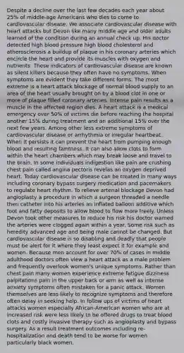 Despite a decline over the last few decades each year about 25% of middle-age Americans who dies to come to cardiovascular disease. We associate cardiovascular disease with heart attacks but Devon like many middle age and older adults learned of the condition during an annual check up. His doctor detected high blood pressure high blood cholesterol and atherosclerosis a buildup of plaque in his coronary arteries which encircle the heart and provide its muscles with oxygen and nutrients. These indicators of cardiovascular disease are known as silent killers because they often have no symptoms. When symptoms are evident they take different forms. The most extreme is a heart attack blockage of normal blood supply to an area of the heart usually brought on by a blood clot in one or more of plaque filled coronary arteries. Intense pain results as a muscle in the affected region dies. A heart attack is a medical emergency over 50% of victims die before reaching the hospital another 15% during treatment and an additional 15% over the next few years. Among other less extreme symptoms of cardiovascular disease or arrhythmia or irregular heartbeat. When it persists it can prevent the heart from pumping enough blood and resulting faintness. It can also allow clots to form within the heart chambers which may break loose and travel to the brain. In some individuals indigestion like pain are crushing chest pain called angina pectoris revelas an oxygen deprived heart. Today cardiovascular disease can be treated in many ways including coronary bypass surgery medication and pacemakers to regulate heart rhythm. To relieve arterial blockage Devon had angioplasty a procedure in which a surgeon threaded a needle then catheter into his arteries an inflated balloon additive which foot and fatty deposits to allow blood to flow more freely. Unless Devon took other measures to reduce his risk his doctor warned the arteries were clogged again within a year. Some risk such as heredity advanced age and being male cannot be changed. But cardiovascular disease is so disabling and deadly that people must be alert for it where they least expect it for example and women. Because men account for over 70% of cases in middle adulthood doctors often view a heart attack as a male problem and frequently overlook women's unique symptoms. Rather than chest pain many women experience extreme fatigue dizziness palpitations pain in the upper back or arm as well as intense anxiety symptoms often mistaken for a panic attack. Women themselves are less likely to recognize symptoms and therefore often delay in seeking help. In follow ups of victims of heart attacks women especially African-American women who are at increased risk were less likely to be offered drugs to treat blood clots and costly invasive therapy such as angioplasty and bypass surgery. As a result treatment outcomes including re-hospitalization and death tend to be worse for women particularly black women.