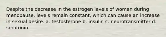 Despite the decrease in the estrogen levels of women during menopause, levels remain constant, which can cause an increase in sexual desire. a. testosterone b. insulin c. neurotransmitter d. serotonin