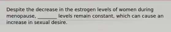 Despite the decrease in the estrogen levels of women during menopause, ________ levels remain constant, which can cause an increase in sexual desire.